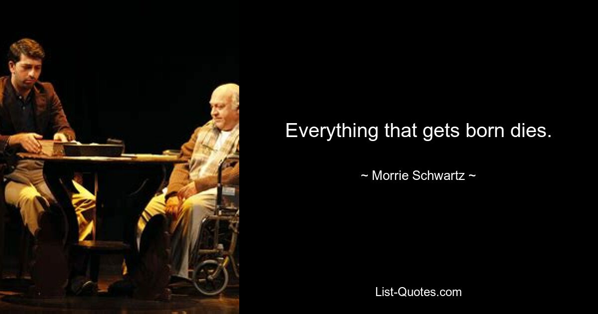 Everything that gets born dies. — © Morrie Schwartz