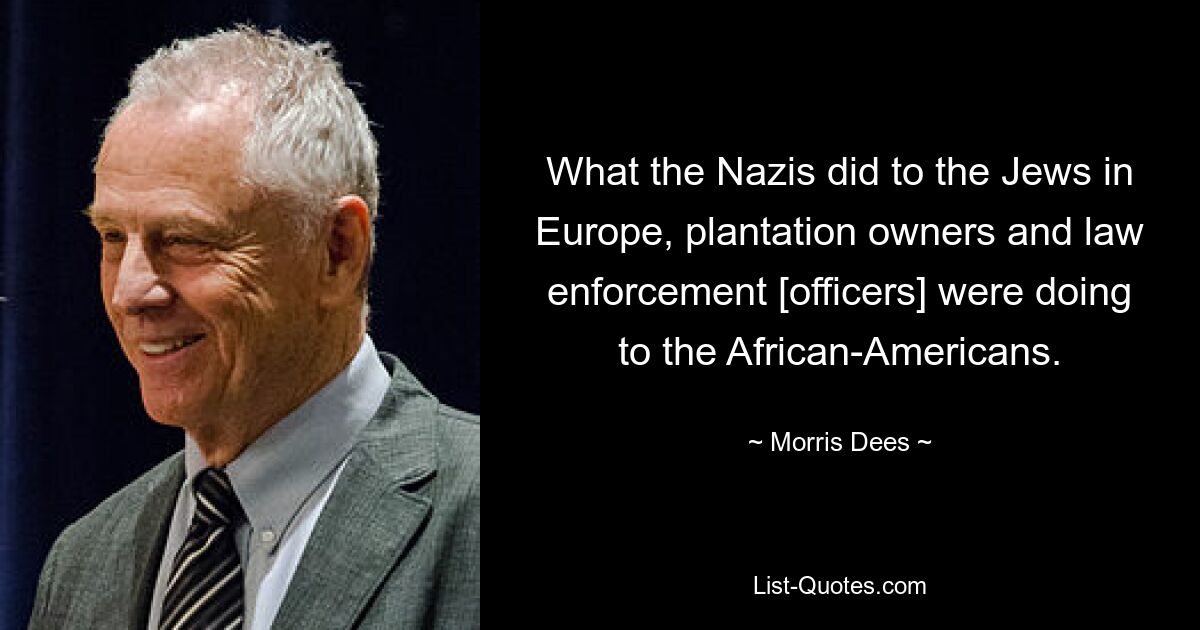 What the Nazis did to the Jews in Europe, plantation owners and law enforcement [officers] were doing to the African-Americans. — © Morris Dees