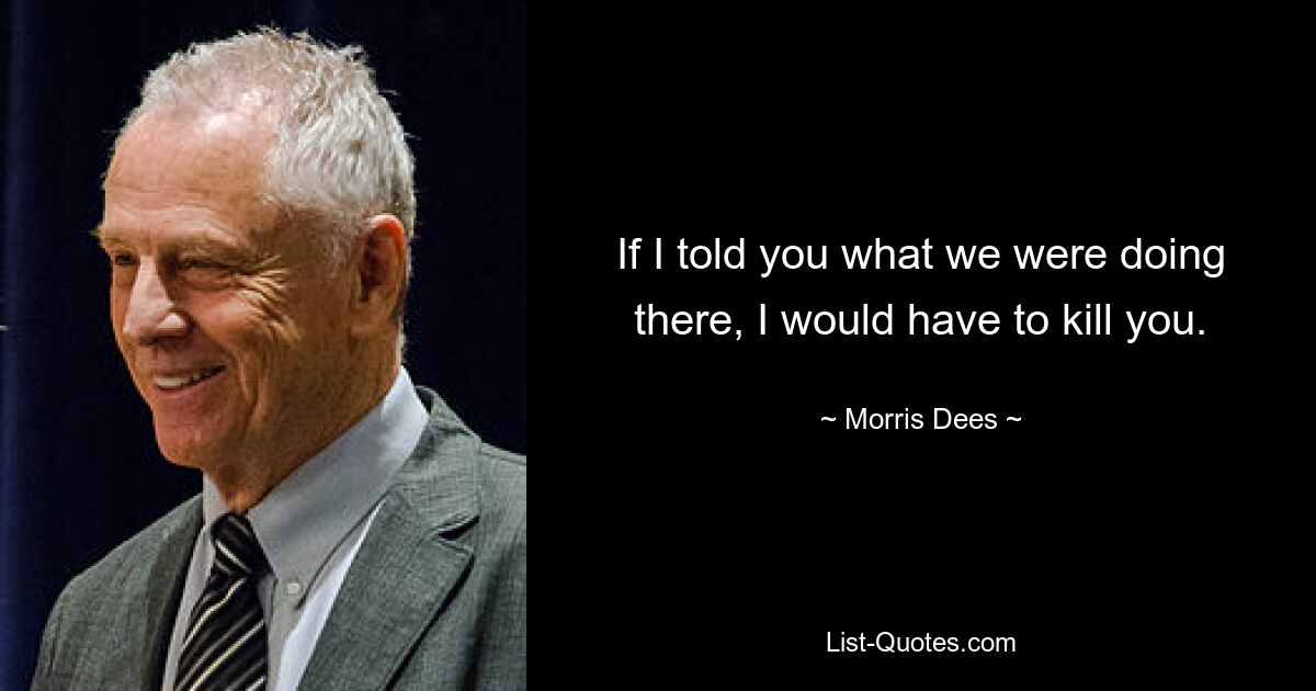 If I told you what we were doing there, I would have to kill you. — © Morris Dees