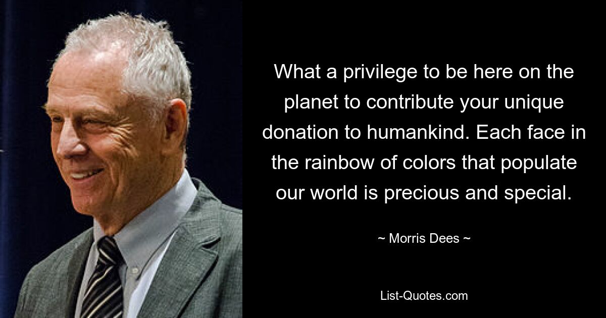 What a privilege to be here on the planet to contribute your unique donation to humankind. Each face in the rainbow of colors that populate our world is precious and special. — © Morris Dees