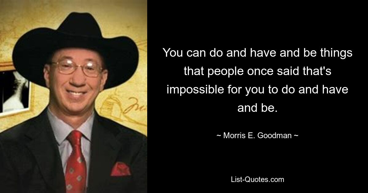 You can do and have and be things that people once said that's impossible for you to do and have and be. — © Morris E. Goodman