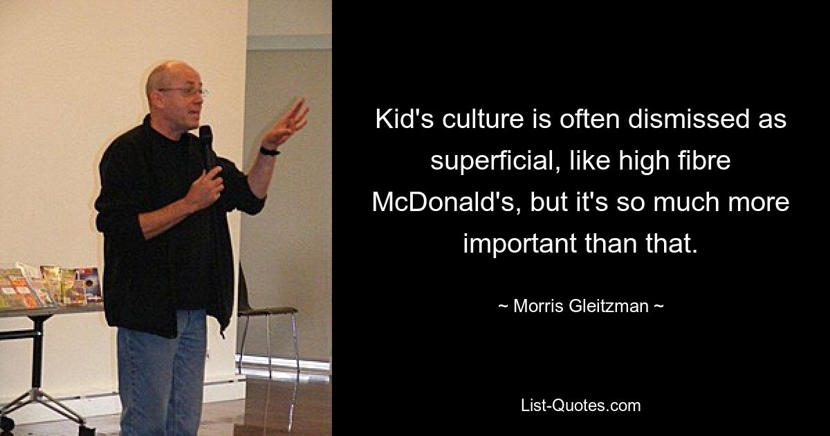 Kid's culture is often dismissed as superficial, like high fibre McDonald's, but it's so much more important than that. — © Morris Gleitzman