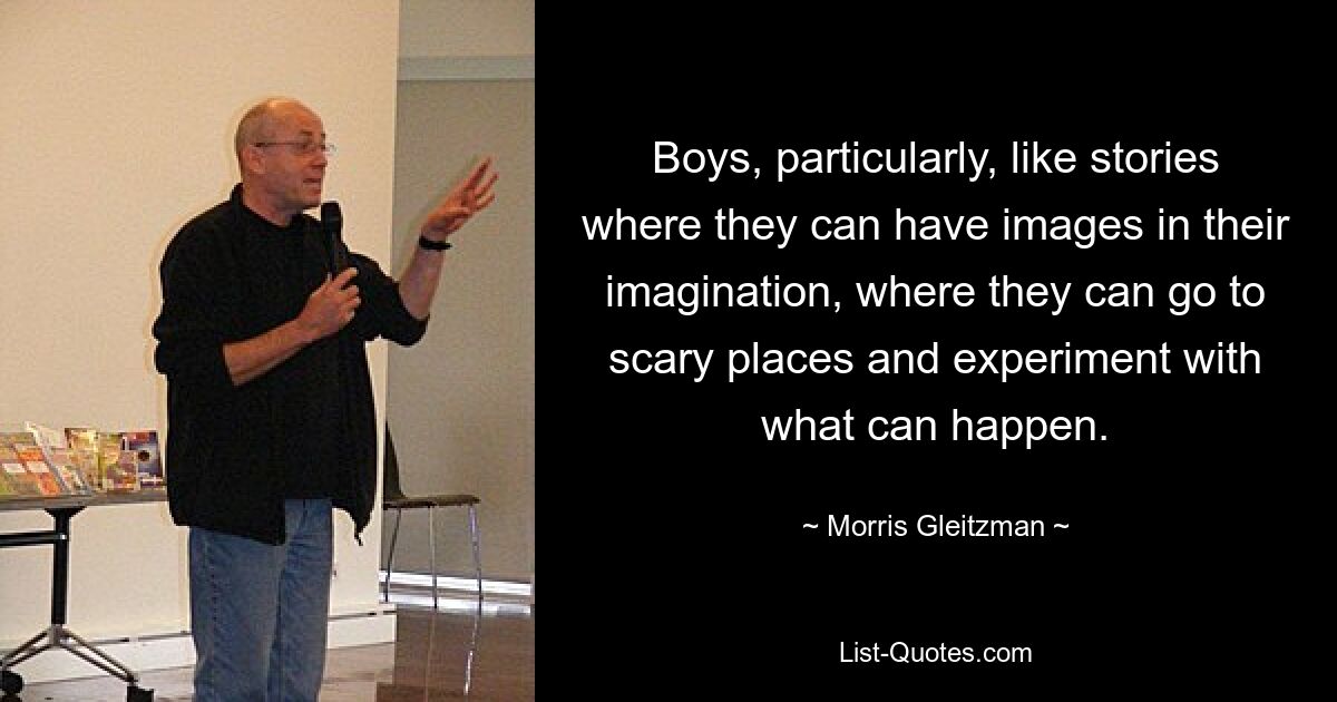 Boys, particularly, like stories where they can have images in their imagination, where they can go to scary places and experiment with what can happen. — © Morris Gleitzman