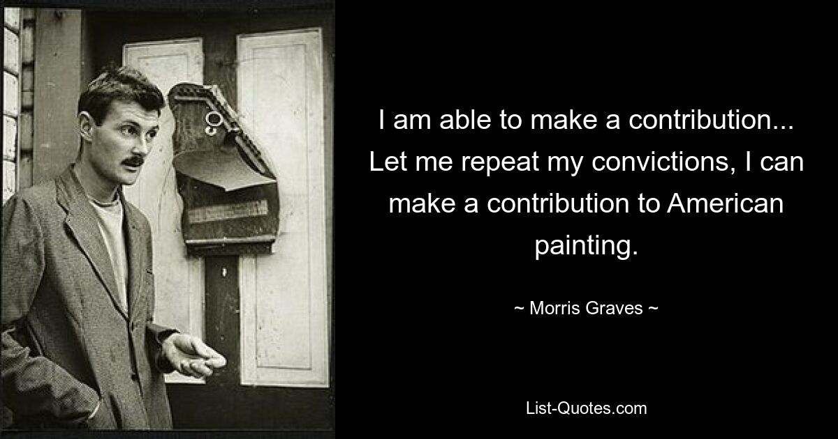 I am able to make a contribution... Let me repeat my convictions, I can make a contribution to American painting. — © Morris Graves