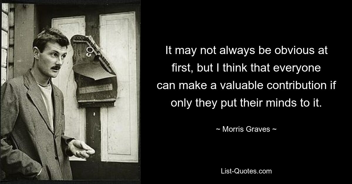 It may not always be obvious at first, but I think that everyone can make a valuable contribution if only they put their minds to it. — © Morris Graves