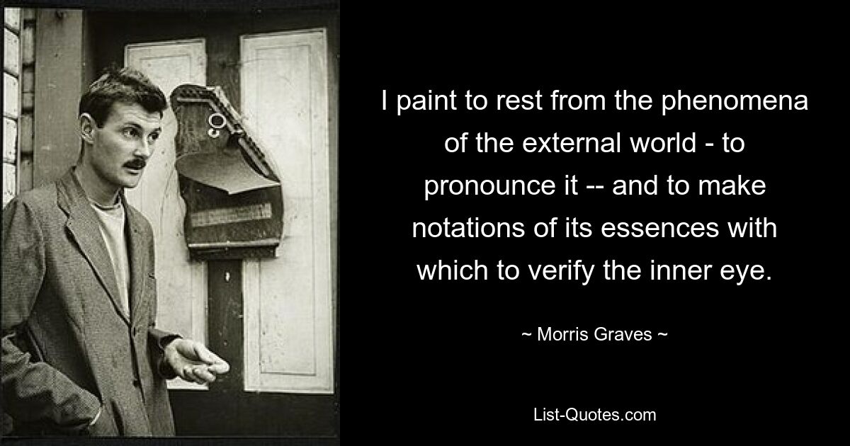 I paint to rest from the phenomena of the external world - to pronounce it -- and to make notations of its essences with which to verify the inner eye. — © Morris Graves