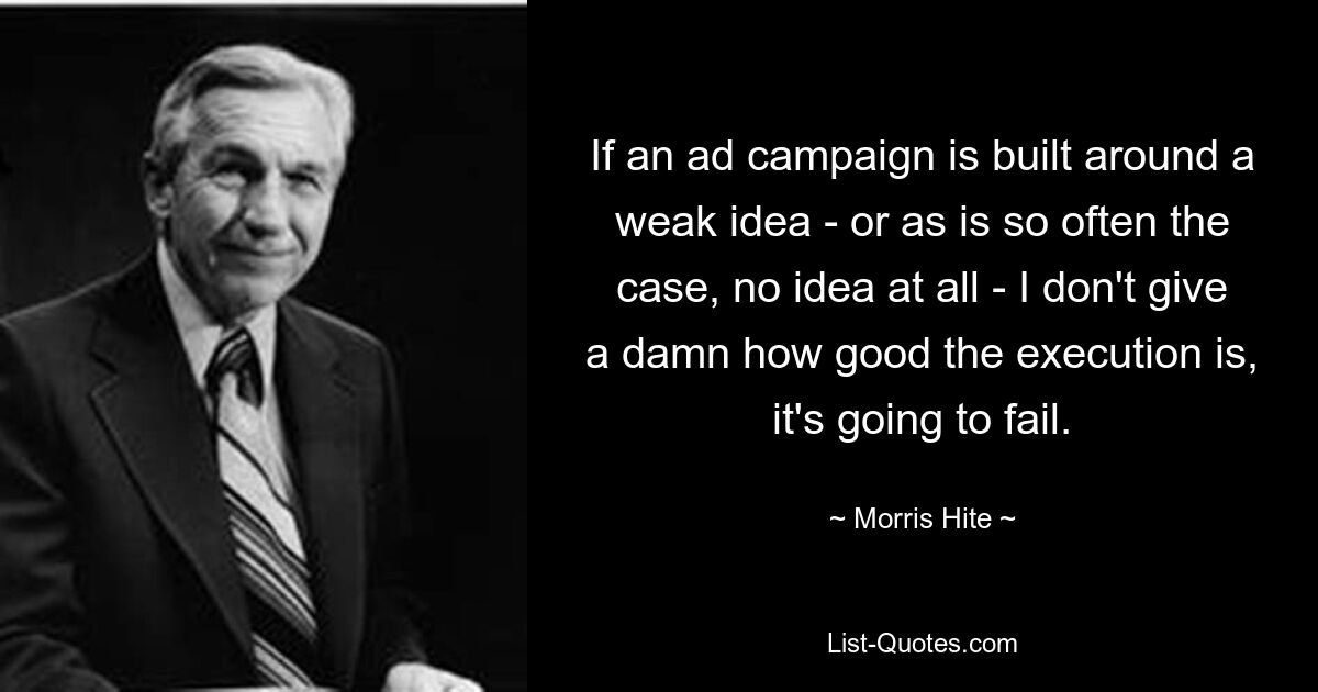 If an ad campaign is built around a weak idea - or as is so often the case, no idea at all - I don't give a damn how good the execution is, it's going to fail. — © Morris Hite