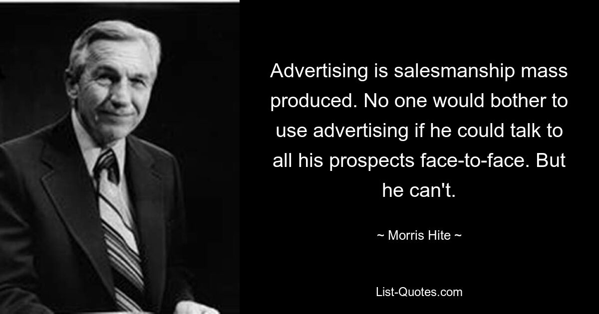 Advertising is salesmanship mass produced. No one would bother to use advertising if he could talk to all his prospects face-to-face. But he can't. — © Morris Hite