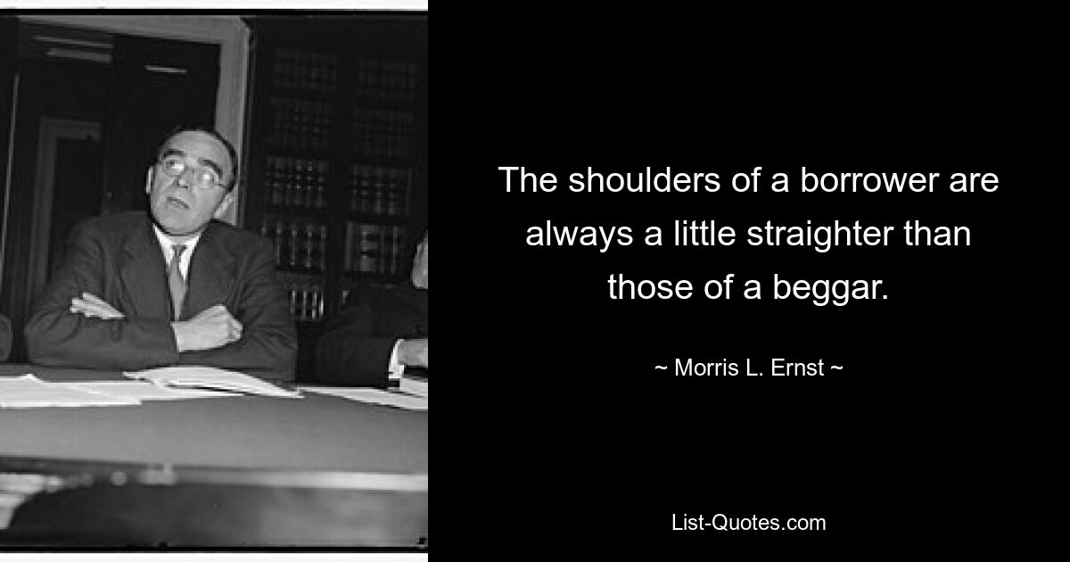 The shoulders of a borrower are always a little straighter than those of a beggar. — © Morris L. Ernst