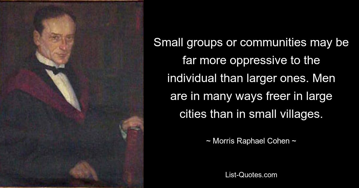 Small groups or communities may be far more oppressive to the individual than larger ones. Men are in many ways freer in large cities than in small villages. — © Morris Raphael Cohen