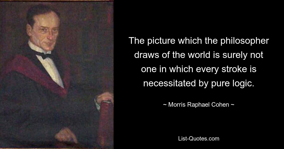 The picture which the philosopher draws of the world is surely not one in which every stroke is necessitated by pure logic. — © Morris Raphael Cohen