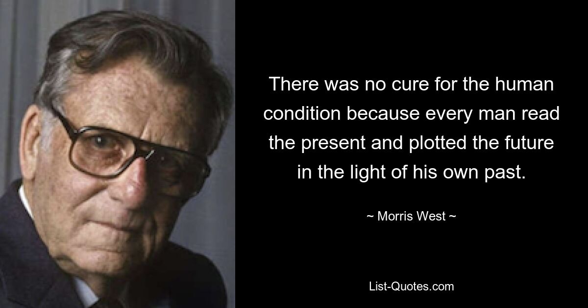 There was no cure for the human condition because every man read the present and plotted the future in the light of his own past. — © Morris West