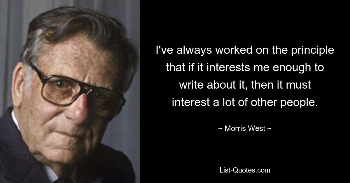 I've always worked on the principle that if it interests me enough to write about it, then it must interest a lot of other people. — © Morris West