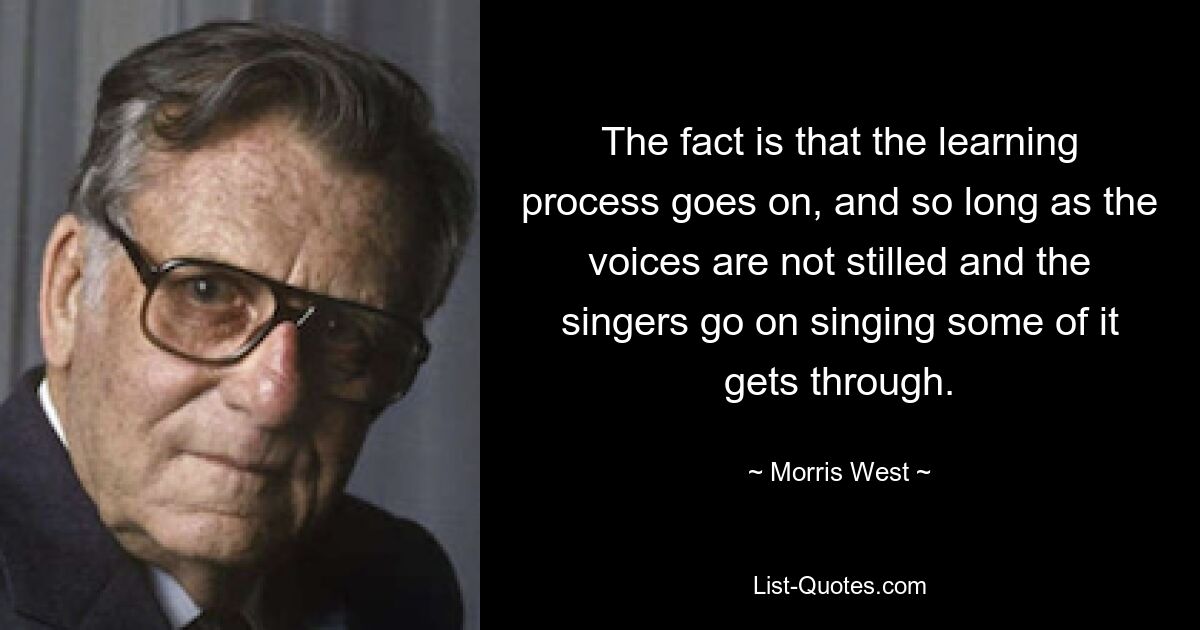 The fact is that the learning process goes on, and so long as the voices are not stilled and the singers go on singing some of it gets through. — © Morris West