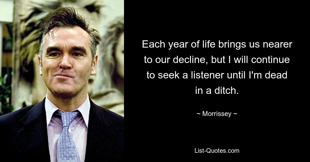 Each year of life brings us nearer to our decline, but I will continue to seek a listener until I'm dead in a ditch. — © Morrissey