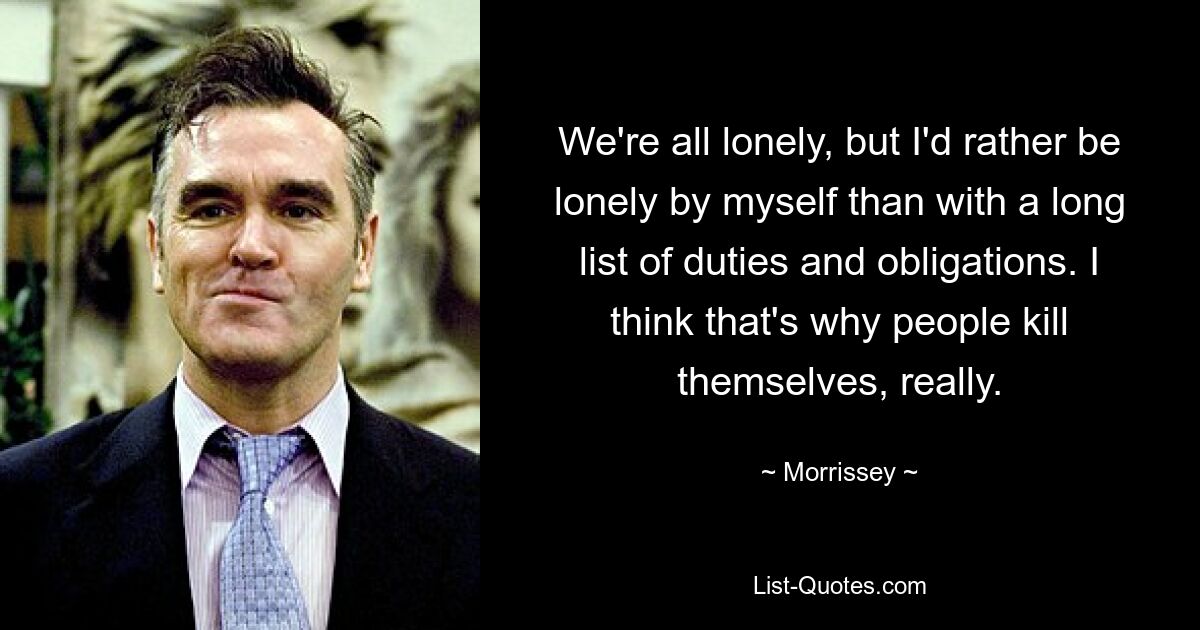 We're all lonely, but I'd rather be lonely by myself than with a long list of duties and obligations. I think that's why people kill themselves, really. — © Morrissey