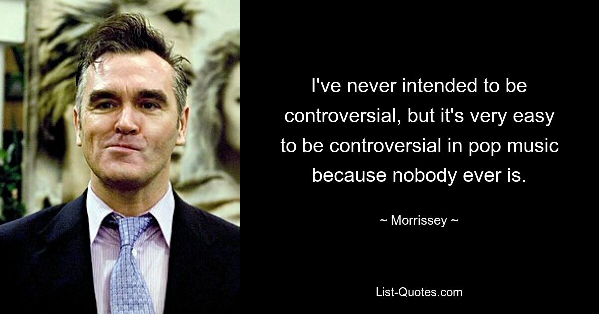 I've never intended to be controversial, but it's very easy to be controversial in pop music because nobody ever is. — © Morrissey