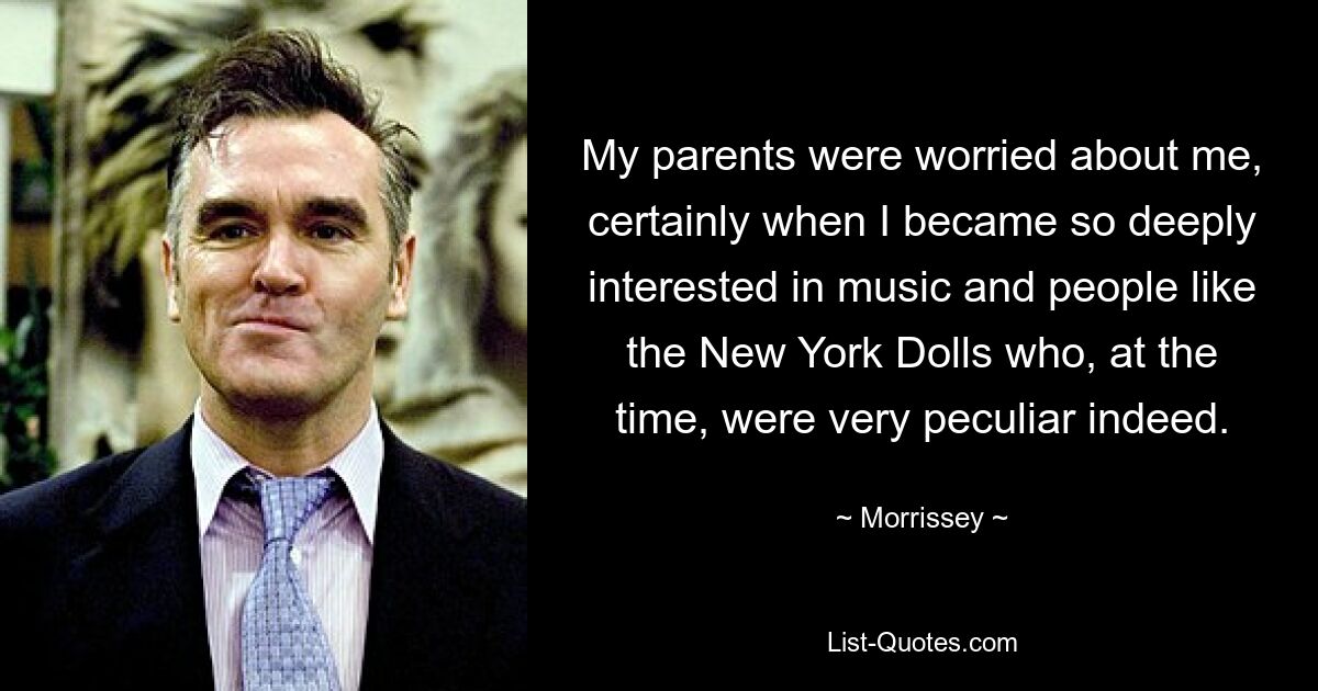 My parents were worried about me, certainly when I became so deeply interested in music and people like the New York Dolls who, at the time, were very peculiar indeed. — © Morrissey