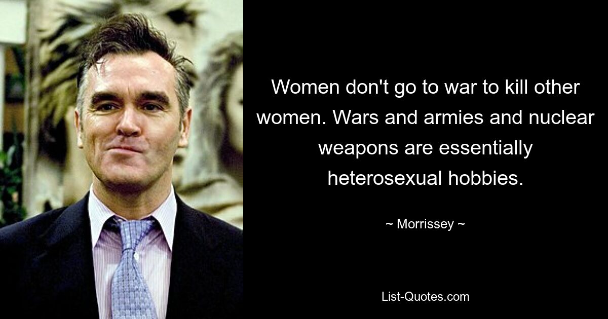 Women don't go to war to kill other women. Wars and armies and nuclear weapons are essentially heterosexual hobbies. — © Morrissey