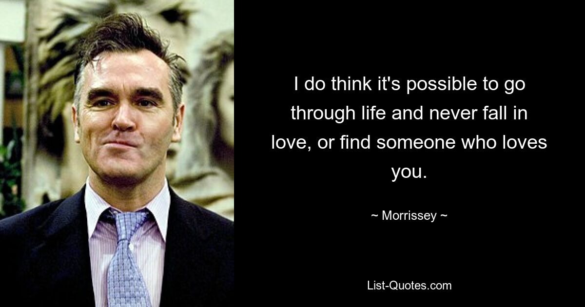 I do think it's possible to go through life and never fall in love, or find someone who loves you. — © Morrissey