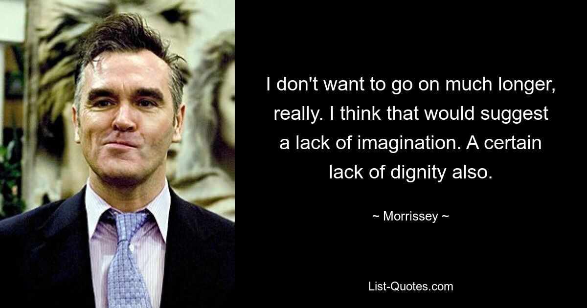 I don't want to go on much longer, really. I think that would suggest a lack of imagination. A certain lack of dignity also. — © Morrissey