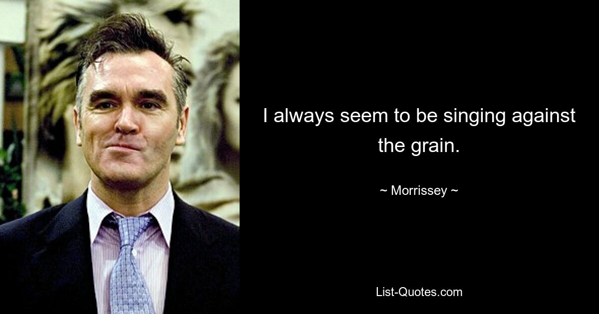 I always seem to be singing against the grain. — © Morrissey