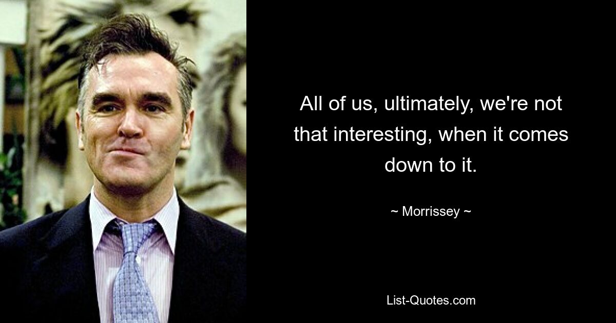 All of us, ultimately, we're not that interesting, when it comes down to it. — © Morrissey