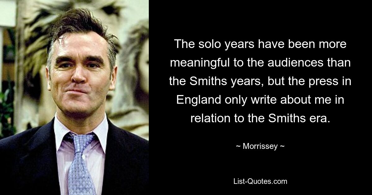 The solo years have been more meaningful to the audiences than the Smiths years, but the press in England only write about me in relation to the Smiths era. — © Morrissey