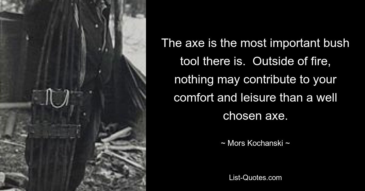 The axe is the most important bush tool there is.  Outside of fire, nothing may contribute to your comfort and leisure than a well chosen axe. — © Mors Kochanski