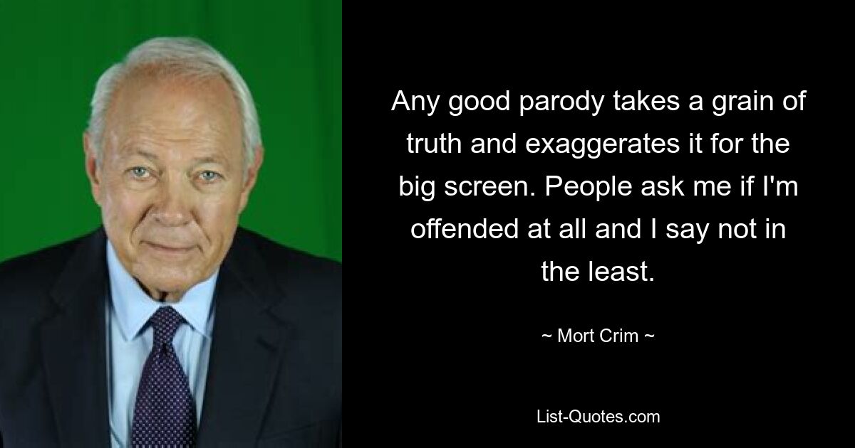 Any good parody takes a grain of truth and exaggerates it for the big screen. People ask me if I'm offended at all and I say not in the least. — © Mort Crim