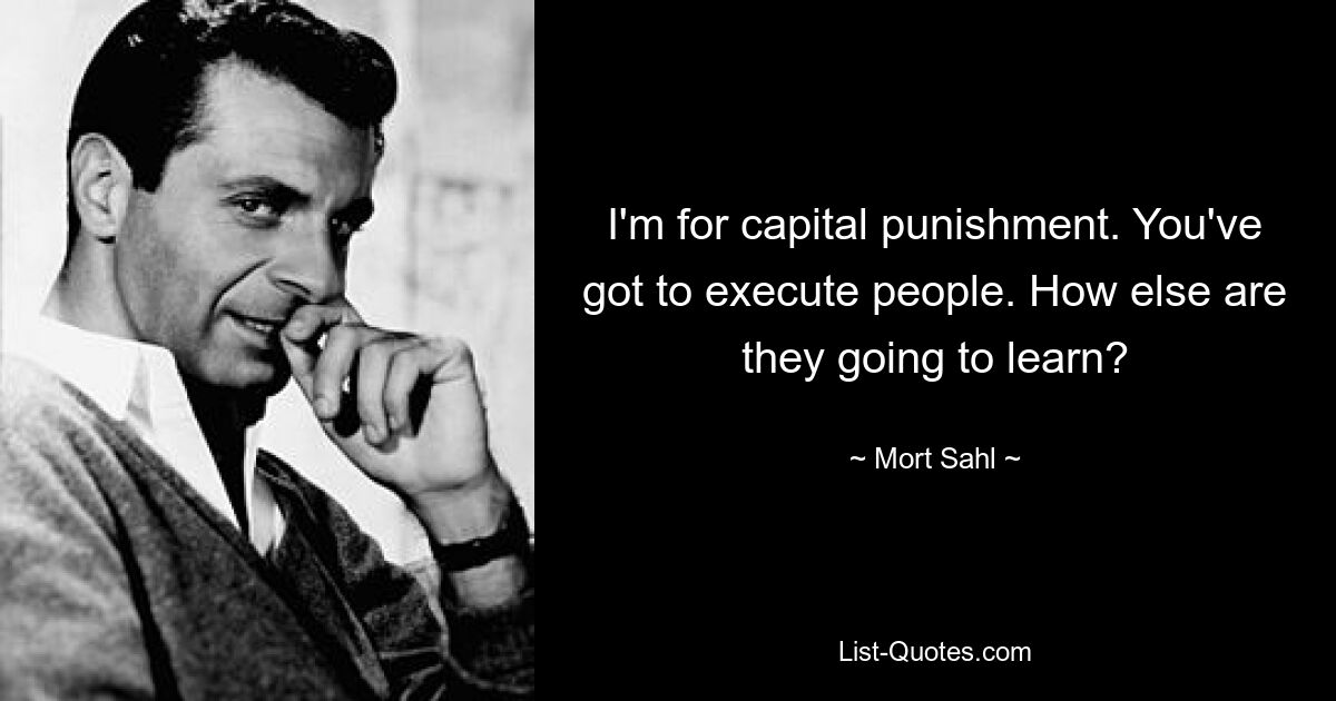 I'm for capital punishment. You've got to execute people. How else are they going to learn? — © Mort Sahl