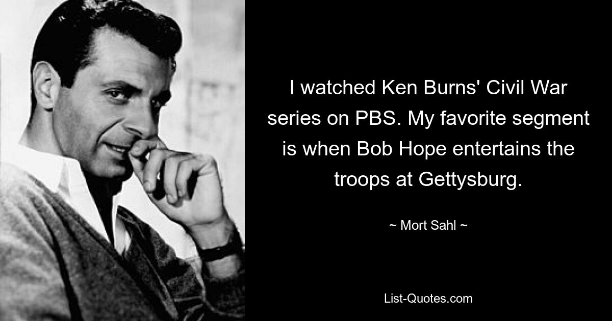 I watched Ken Burns' Civil War series on PBS. My favorite segment is when Bob Hope entertains the troops at Gettysburg. — © Mort Sahl