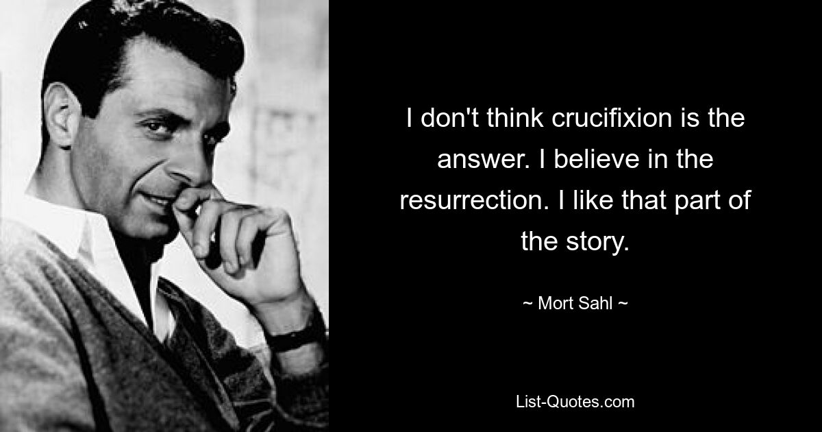 I don't think crucifixion is the answer. I believe in the resurrection. I like that part of the story. — © Mort Sahl