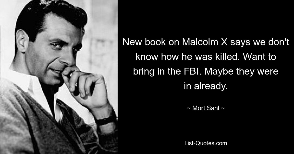 New book on Malcolm X says we don't know how he was killed. Want to bring in the FBI. Maybe they were in already. — © Mort Sahl