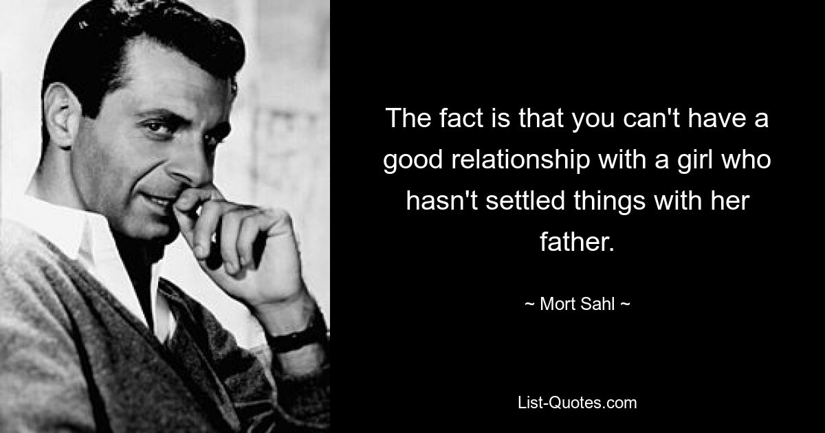 The fact is that you can't have a good relationship with a girl who hasn't settled things with her father. — © Mort Sahl