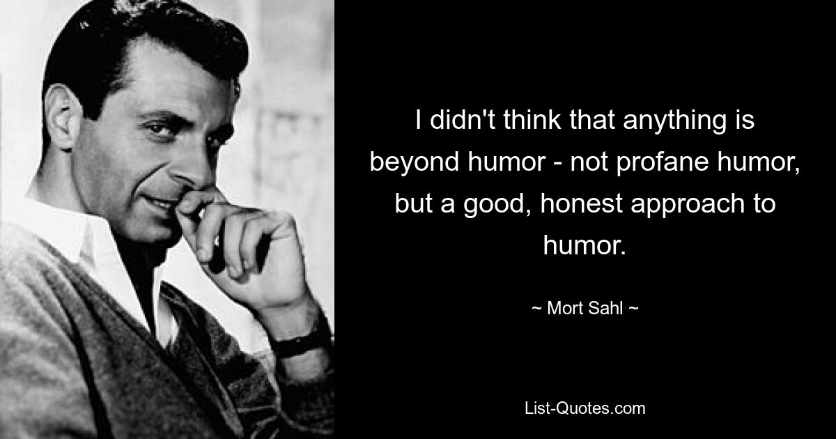 I didn't think that anything is beyond humor - not profane humor, but a good, honest approach to humor. — © Mort Sahl