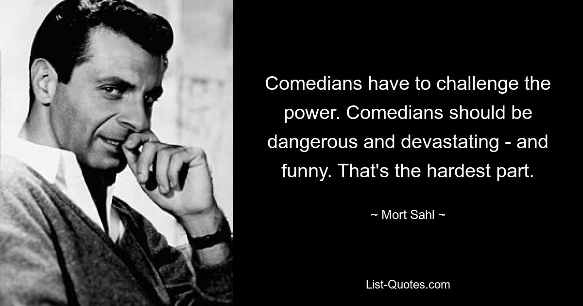 Comedians have to challenge the power. Comedians should be dangerous and devastating - and funny. That's the hardest part. — © Mort Sahl