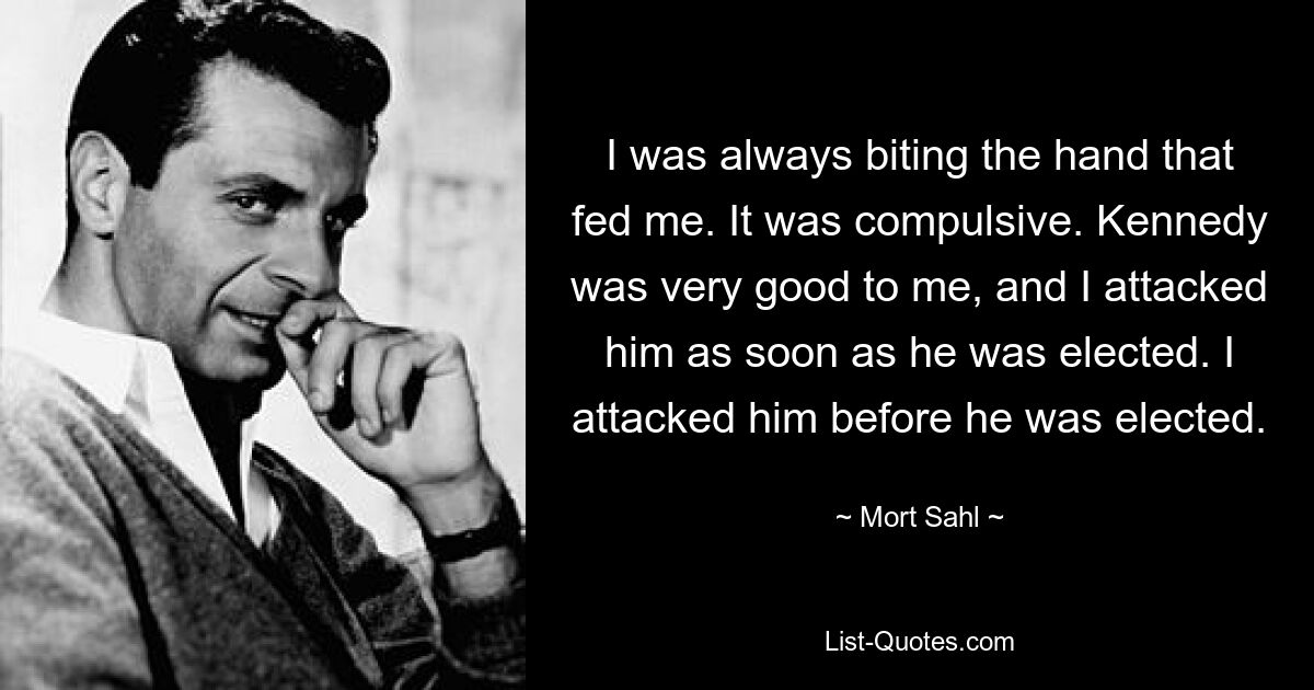 I was always biting the hand that fed me. It was compulsive. Kennedy was very good to me, and I attacked him as soon as he was elected. I attacked him before he was elected. — © Mort Sahl