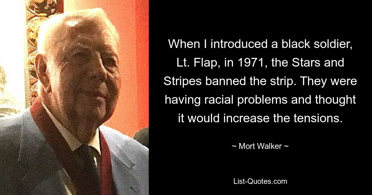 When I introduced a black soldier, Lt. Flap, in 1971, the Stars and Stripes banned the strip. They were having racial problems and thought it would increase the tensions. — © Mort Walker