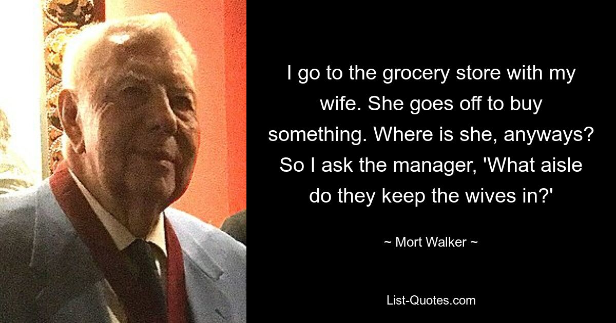 I go to the grocery store with my wife. She goes off to buy something. Where is she, anyways? So I ask the manager, 'What aisle do they keep the wives in?' — © Mort Walker