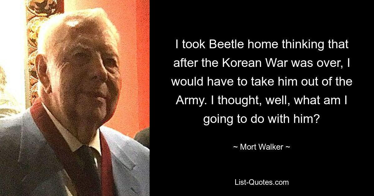 I took Beetle home thinking that after the Korean War was over, I would have to take him out of the Army. I thought, well, what am I going to do with him? — © Mort Walker