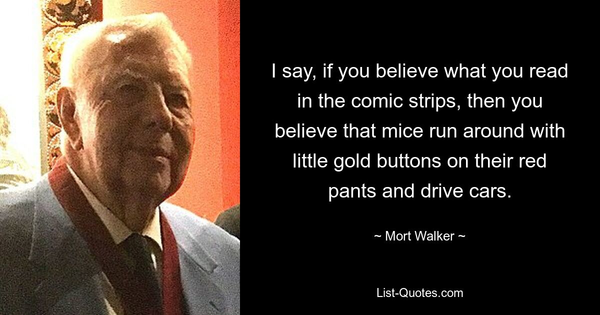 I say, if you believe what you read in the comic strips, then you believe that mice run around with little gold buttons on their red pants and drive cars. — © Mort Walker