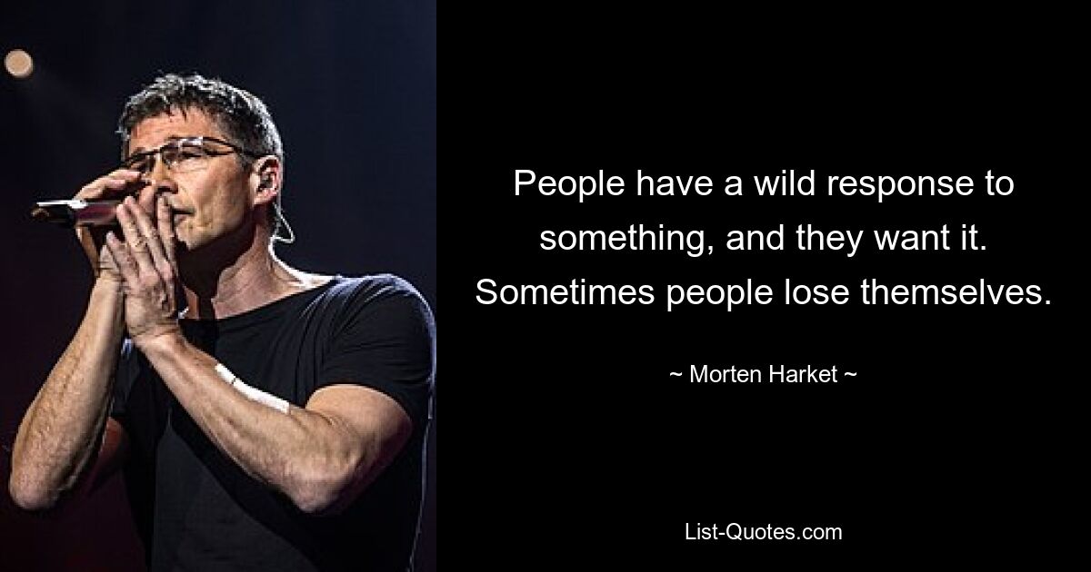 People have a wild response to something, and they want it. Sometimes people lose themselves. — © Morten Harket