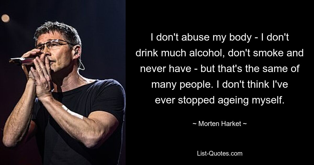 I don't abuse my body - I don't drink much alcohol, don't smoke and never have - but that's the same of many people. I don't think I've ever stopped ageing myself. — © Morten Harket