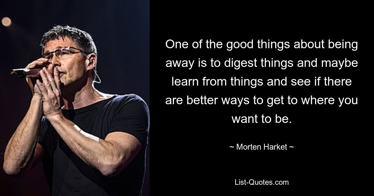 One of the good things about being away is to digest things and maybe learn from things and see if there are better ways to get to where you want to be. — © Morten Harket