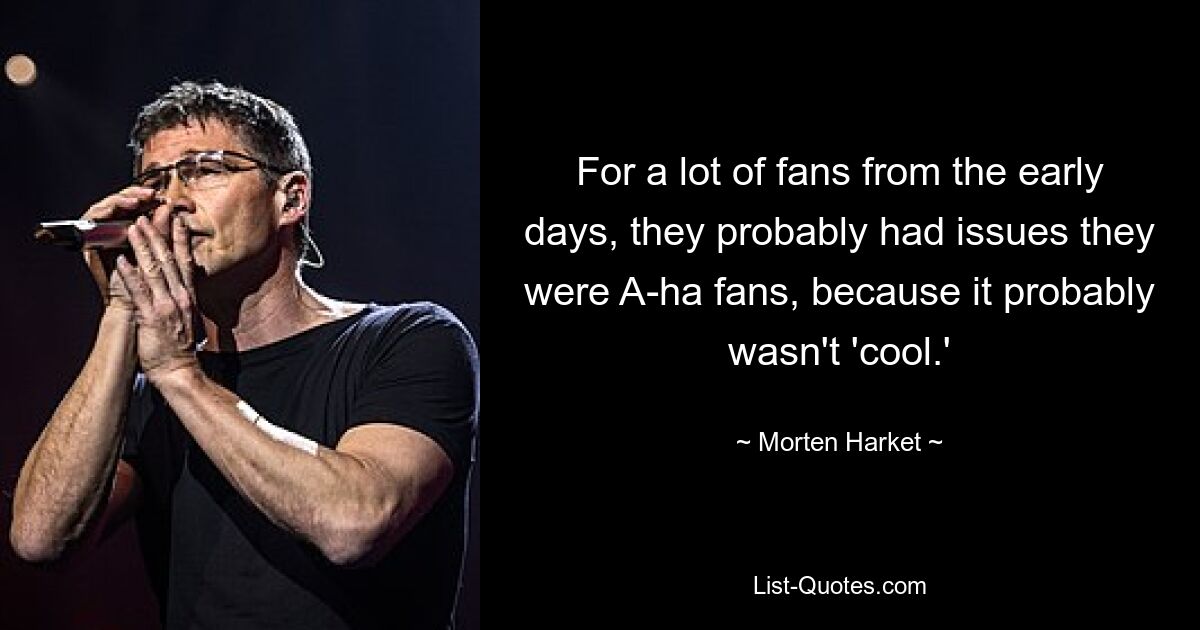 For a lot of fans from the early days, they probably had issues they were A-ha fans, because it probably wasn't 'cool.' — © Morten Harket