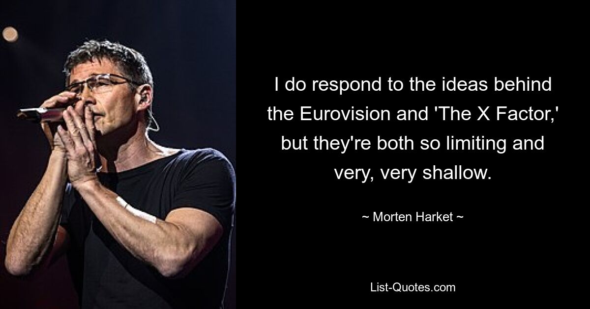 I do respond to the ideas behind the Eurovision and 'The X Factor,' but they're both so limiting and very, very shallow. — © Morten Harket