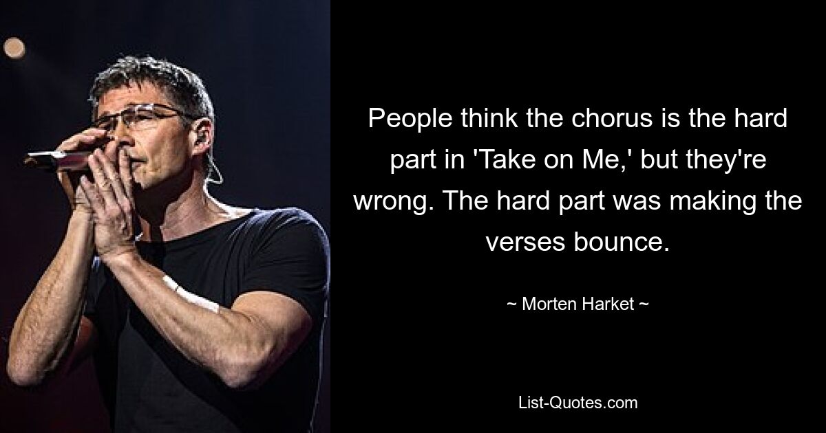 People think the chorus is the hard part in 'Take on Me,' but they're wrong. The hard part was making the verses bounce. — © Morten Harket