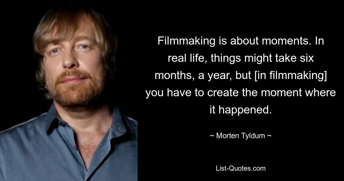 Filmmaking is about moments. In real life, things might take six months, a year, but [in filmmaking] you have to create the moment where it happened. — © Morten Tyldum