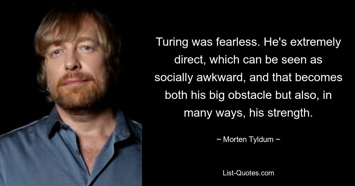 Turing was fearless. He's extremely direct, which can be seen as socially awkward, and that becomes both his big obstacle but also, in many ways, his strength. — © Morten Tyldum